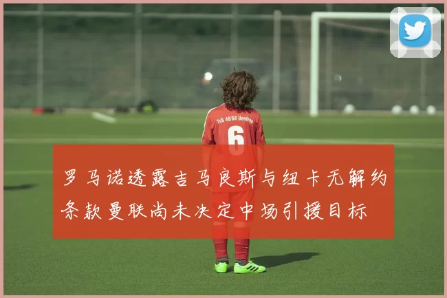 罗马诺透露吉马良斯与纽卡无解约条款曼联尚未决定中场引援目标