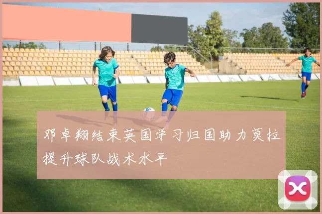 邓卓翔结束英国学习归国助力莫拉提升球队战术水平