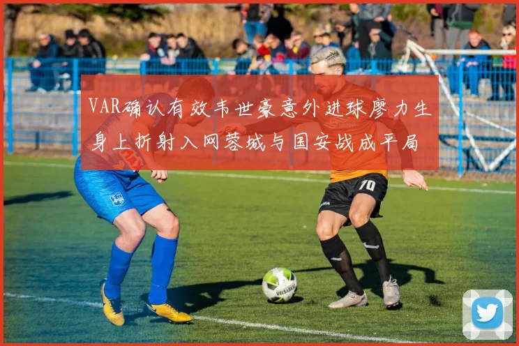 VAR确认有效韦世豪意外进球廖力生身上折射入网蓉城与国安战成平局