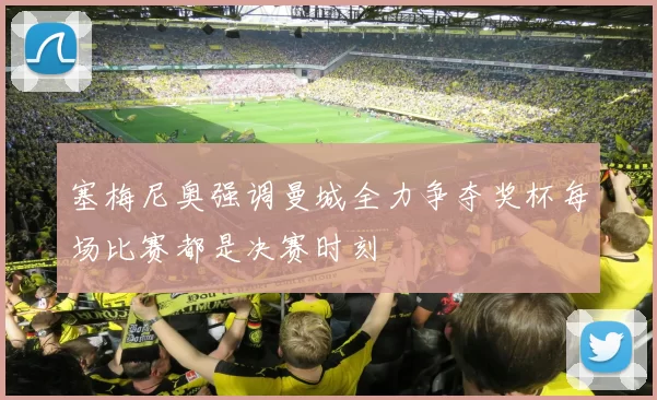 塞梅尼奥强调曼城全力争夺奖杯每场比赛都是决赛时刻