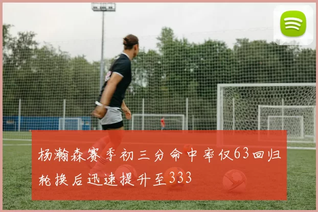 杨瀚森赛季初三分命中率仅63回归轮换后迅速提升至333