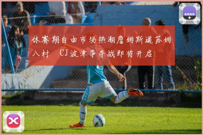 休赛期自由市场热潮詹姆斯道苏姆八村塁CJ波津争夺战即将开启