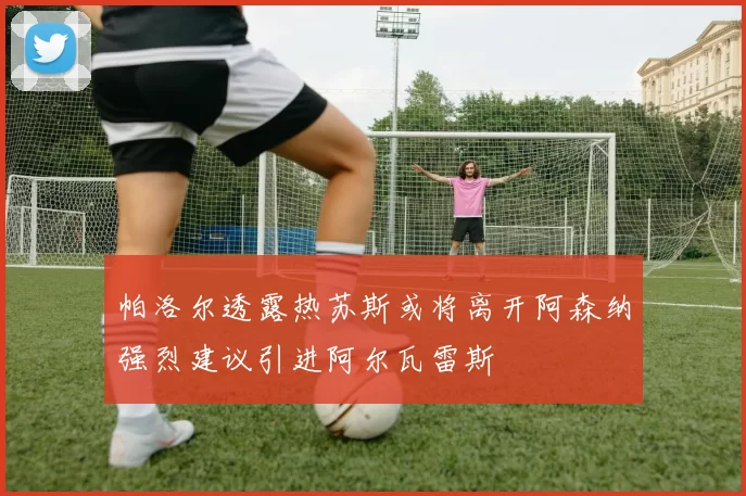 帕洛尔透露热苏斯或将离开阿森纳强烈建议引进阿尔瓦雷斯