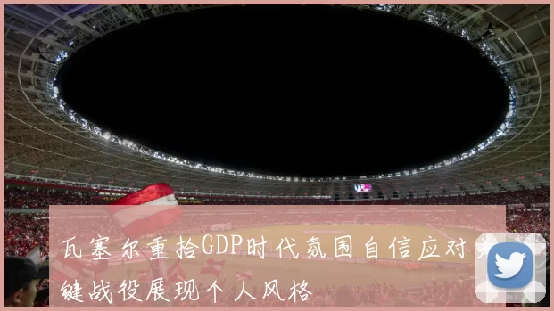 瓦塞尔重拾GDP时代氛围自信应对关键战役展现个人风格