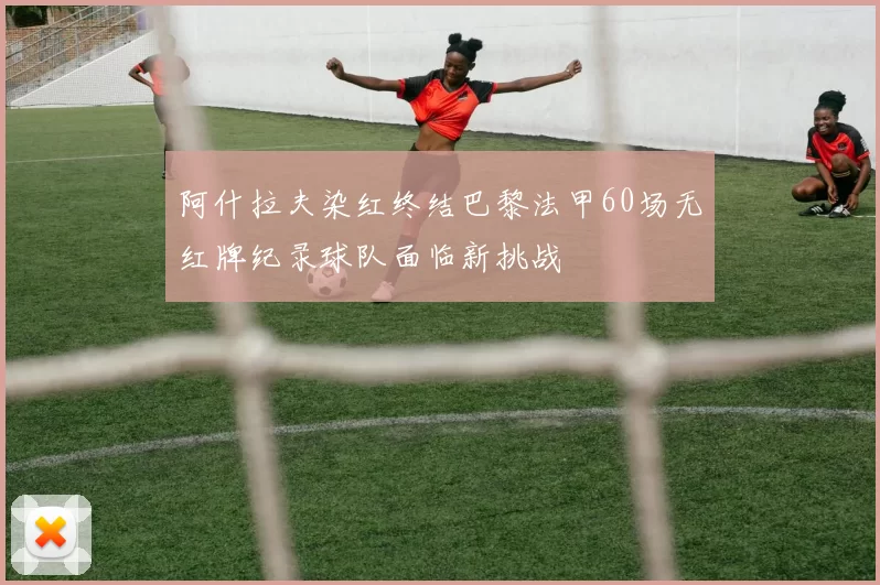 阿什拉夫染红终结巴黎法甲60场无红牌纪录球队面临新挑战