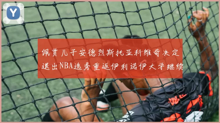 佩贾儿子安德烈斯托亚科维奇决定退出NBA选秀重返伊利诺伊大学继续学业