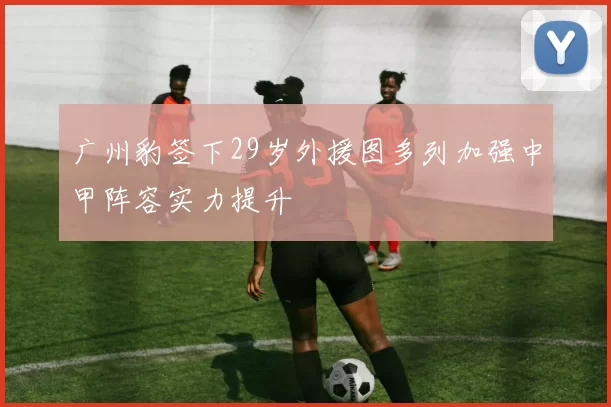 广州豹签下29岁外援图多列加强中甲阵容实力提升