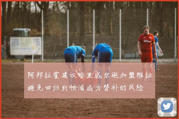 阿邦拉霍建议哈里威尔逊加盟维拉避免回归利物浦成为替补的风险