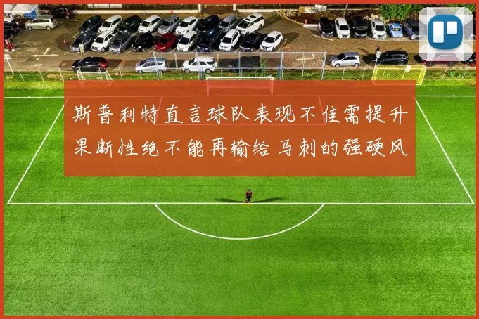 斯普利特直言球队表现不佳需提升果断性绝不能再输给马刺的强硬风格