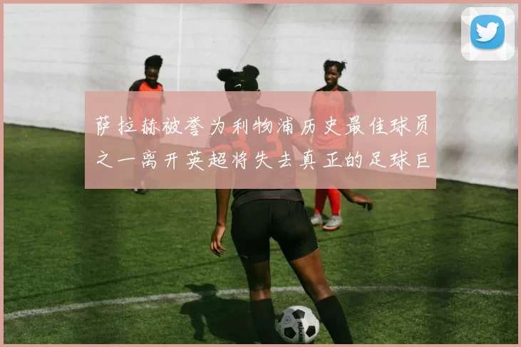萨拉赫被誉为利物浦历史最佳球员之一离开英超将失去真正的足球巨星