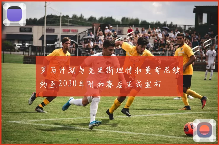 罗马计划与克里斯坦特和曼奇尼续约至2030年附加赛后正式宣布