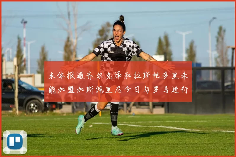 米体报道齐尔克泽和拉斯帕多里未能加盟加斯佩里尼今日与罗马进行会谈