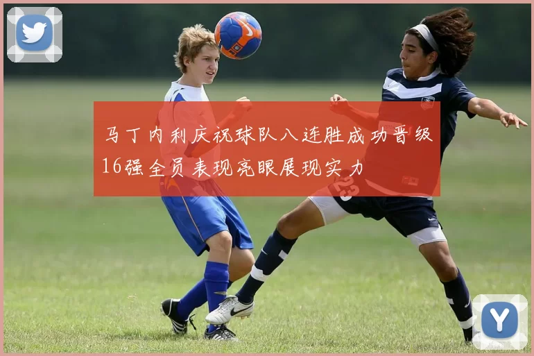 马丁内利庆祝球队八连胜成功晋级16强全员表现亮眼展现实力