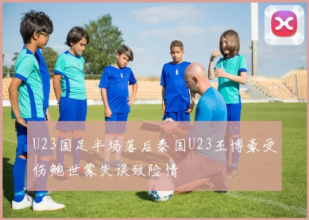 U23国足半场落后泰国U23王博豪受伤鲍世蒙失误致险情