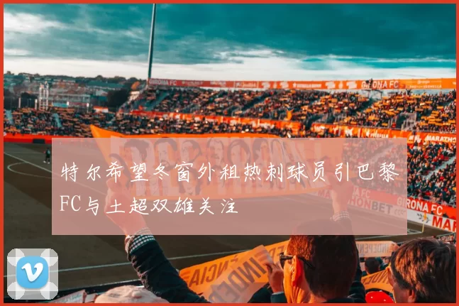特尔希望冬窗外租热刺球员引巴黎FC与土超双雄关注