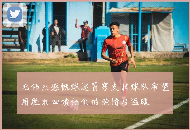 毛伟杰感慨球迷冒寒支持球队希望用胜利回馈他们的热情与温暖