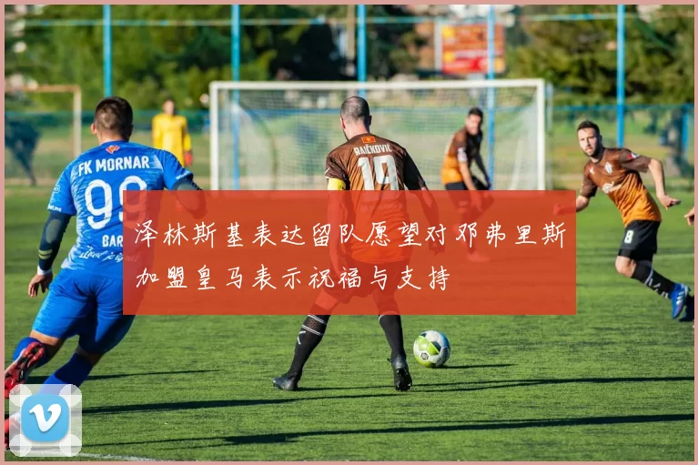 泽林斯基表达留队愿望对邓弗里斯加盟皇马表示祝福与支持
