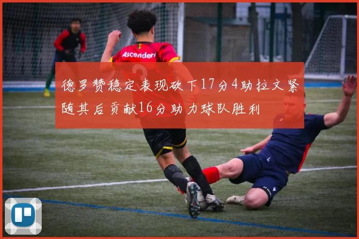 德罗赞稳定表现砍下17分4助拉文紧随其后贡献16分助力球队胜利