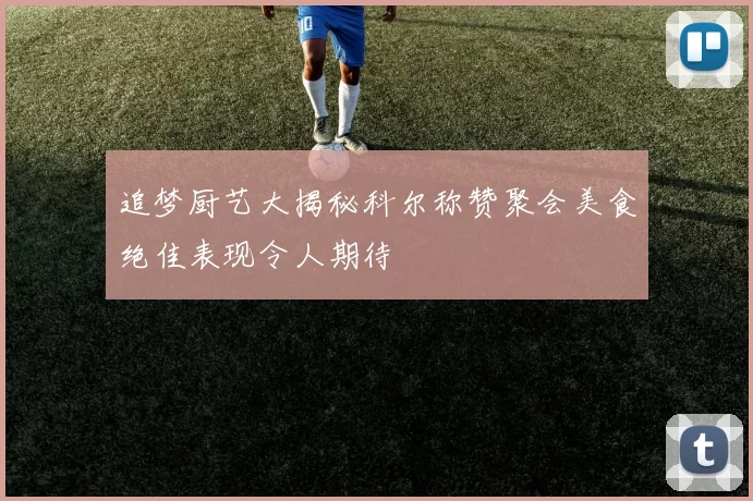 追梦厨艺大揭秘科尔称赞聚会美食绝佳表现令人期待