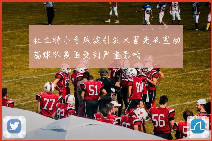 杜兰特小号风波引发火箭更衣室动荡球队氛围受到严重影响