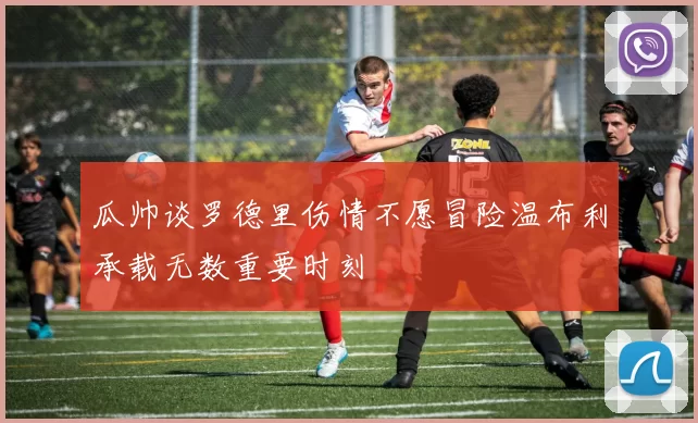 瓜帅谈罗德里伤情不愿冒险温布利承载无数重要时刻