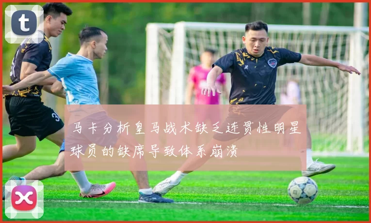 马卡分析皇马战术缺乏连贯性明星球员的缺席导致体系崩溃