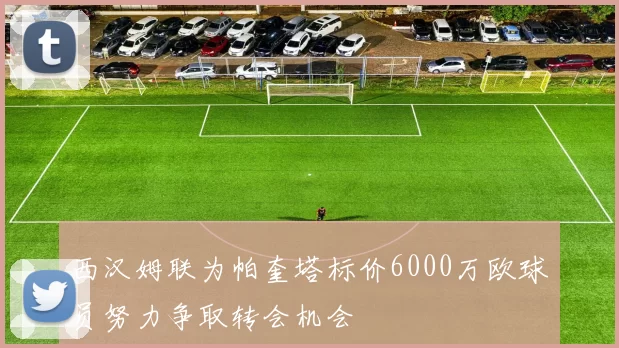 西汉姆联为帕奎塔标价6000万欧球员努力争取转会机会