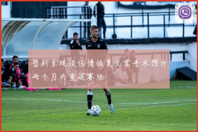 哲科乐观谈伤情恢复无需手术预计两个月内重返赛场