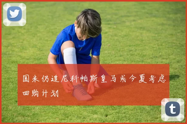 国米仍追尼科帕斯皇马或今夏考虑回购计划