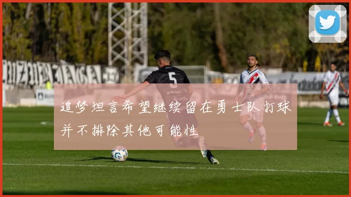 追梦坦言希望继续留在勇士队打球并不排除其他可能性