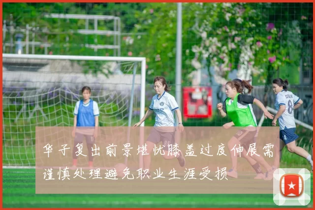 华子复出前景堪忧膝盖过度伸展需谨慎处理避免职业生涯受损