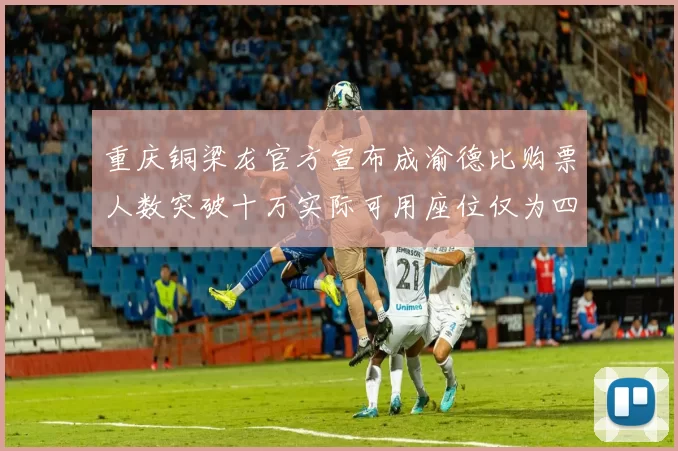 重庆铜梁龙官方宣布成渝德比购票人数突破十万实际可用座位仅为四万八千